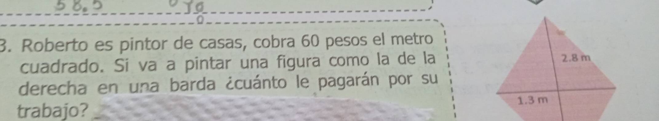 a 
3. Roberto es pintor de casas, cobra 60 pesos el metro 
cuadrado. Si va a pintar una figura como la de la 
derecha en una barda ¿cuánto le pagarán por su 
trabajo?