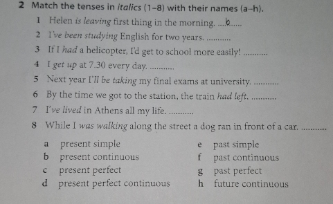 Match the tenses in italics (1-8) with their names (a-h).
1 Helen is leaving first thing in the morning._
2 I've been studying English for two years._
3 If I had a helicopter, I'd get to school more easily!_
4 I get up at 7.30 every day._
5 Next year I’ll be taking my final exams at university._
6 By the time we got to the station, the train had left._
7 I've lived in Athens all my life._
8 While I was walking along the street a dog ran in front of a car._
a present simple e past simple
b present continuous f past continuous
c present perfect g past perfect
d present perfect continuous h future continuous