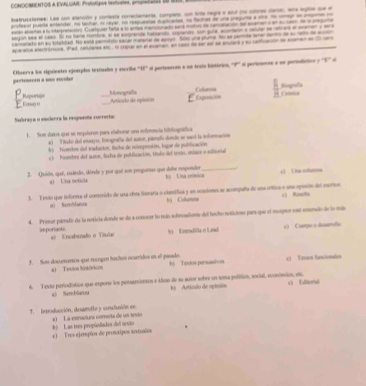 CONOCIMIENTOS A EVALLAE Protoigos iextuaies, progiaiates S0 S1
isstrusatonea: Las con alención y conesta correctamenta, compieto, con únta negna e atul une colore cleres, wha egite sue e
prsfiaor pueda entander, no tachar, no reyer, no respueatas dutcades, no hachas de una pregunte e oie He coneur an ompno o
aslán absaras a fu interpretacións Cuetquiar hata a lo antea mancionado saná mutus de concalación se asamen o en su caen de la preguo
segln aa e lass. Ei no bena nortbra, al le sorrente hablando copento, con guna, aoomeón s tetue se retcara el menen y sera
cancerato en au totaidad. Ho está periisto eacal manaral de apoyo  Soo una pruma has se parmta serer derto de su reto de modo
sparanoa elactrórooca, iPed, celulares etc . El copral en el examen, en caso de ser asl se anulara y su confración de exemen en  e
pertenecen a mo escolr Observa los siguientes ejemplos textualos y escrila ''HF'' ei pertensne a ns texto histórico ''P''' ei periennnes a un persodiction y ''E''' e
Biografía Cona
_
Eesay ( Reporige
_Monografía Articado de opisión
Exposición Colunos
Subraça o encierra la respuenta correrta:
1. Son danos que se requleron pars elatorar una refermcia bibliográfica
*) Tituke del essajo, fotografía del autor, páeado donde se saeó la información
*    Fombre del traductor, facha de reimpessión, lagar de publicación
c )  Nombre del autor, licta de publicación, títlo del texto, eiace » edisorial
2. Quión, que, cuárdo, dórde y por quí son preguenas que debe respender bộ Una crómica_ c) Una colamna
a) Una noticia
3. Texão que informa el conerido de una obea tiumara o clonífica y en ocasiones se acompaña de una ortica o una opinión del escrtior () Rnchi
a) Semblanna bù Colurana
4. Primor pamfo de la noticia donde se da a conocer lo mán sobroaliente del hocho noticiono pars que el reptor est eundo de lo más
imporiasts sé Encabenado o Ttular
1   Evndilla é Land  Curpe o deuarrello
3. Son documeros que recogr luchos ocarridos en el pisado. hộ Texxdos persussiv os e) Texos funcionales
a) Texion históricos
6. Texto periodisticn que expone los pessarientos e ilom de su sutor sobre un tema político, social, econónsicn, es  Editorial
s) Semblanua h  Artículo de opinión
7.  Introducción, desamolto y coneluión en *)  La estrvctura correcta de us teco
c) Tres ejermpõos de pronoxipos aextunões b) Las tres propiodades del sexto