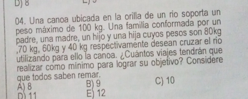 D) 8
04. Una canoa ubicada en la orilla de un rio soporta un
peso máximo de 100 kg. Una familia conformada por un
padre, una madre, un hijo y una hija cuyos pesos son 80kg
, 70 kg, 60kg y 40 kg rešpectivamente desean cruzar el rio
utilizando para ello la canoa. ¿Cuántos viajes tendrán que
realizar como mínimo para lograr su objetivo? Considere
que todos saben remar.
A) 8 B) 9 C) 10
D 11 E) 12