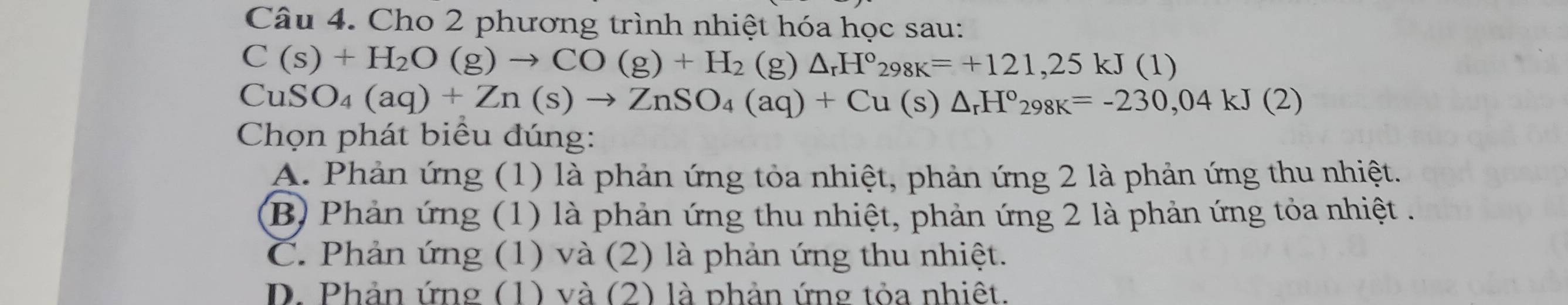 Cho 2 phương trình nhiệt hóa học sau:
C(s)+H_2O(g)to CO(g)+H_2 (g) △ _rH°_298K=+121,25kJ(1)
CuS O_4(aq)+Zn(s)to ZnSO_4(aq)+Cu(s)△ _rH°_298K=-230,04kJ(2)
Chọn phát biểu đúng:
A. Phản ứng (1) là phản ứng tỏa nhiệt, phản ứng 2 là phản ứng thu nhiệt.
B) Phản ứng (1) là phản ứng thu nhiệt, phản ứng 2 là phản ứng tỏa nhiệt .
C. Phản ứng (1) và (2) là phản ứng thu nhiệt.
D. Phản ứng (1) và (2) là phản ứng tỏa nhiệt.