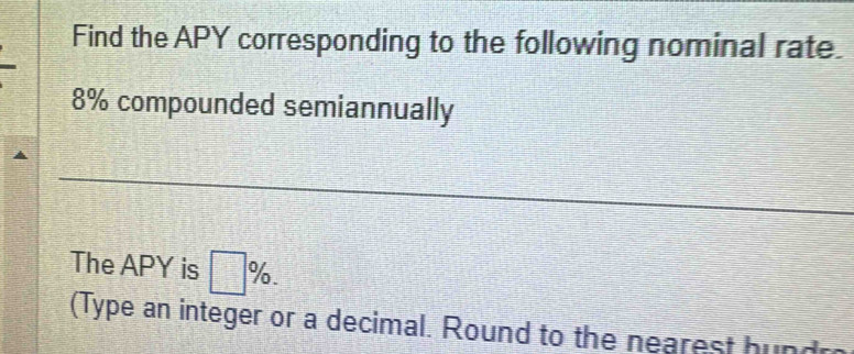 Find the APY corresponding to the following nominal rate
8% compounded semiannually 
The APY is □ %. 
(Type an integer or a decimal. Round to the nearest hund