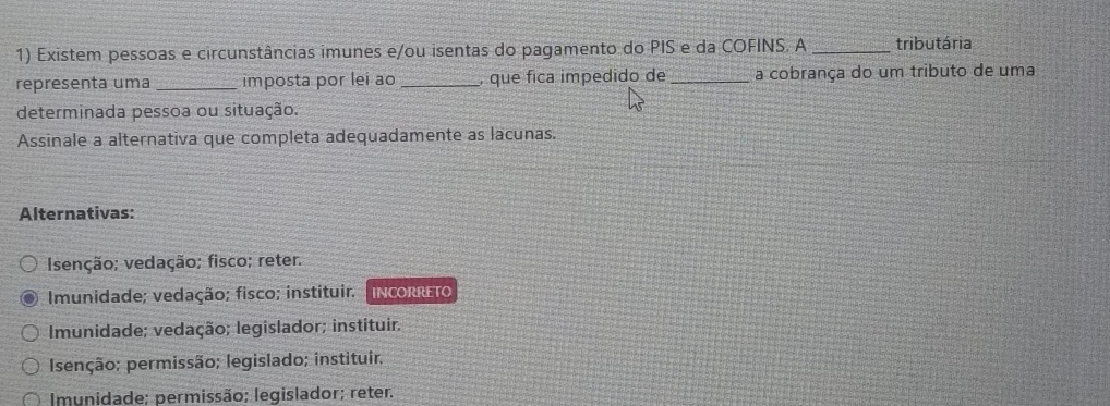 Existem pessoas e circunstâncias imunes e/ou isentas do pagamento do PIS e da COFINS. A _tributária
representa uma _imposta por lei ao _, que fica impedido de _a cobrança do um tributo de uma
determinada pessoa ou situação.
Assinale a alternativa que completa adequadamente as lacunas.
Alternativas:
Isenção; vedação; fisco; reter.
Imunidade; vedação; fisco; instituir. INCORRETO
Imunidade; vedação; legislador; instituir.
Isenção; permissão; legislado; instituir.
Imunidade; permissão; legislador; reter.