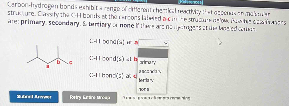 [References]
Carbon-hydrogen bonds exhibit a range of different chemical reactivity that depends on molecular
structure. Classify the C-H bonds at the carbons labeled a-c in the structure below. Possible classifications
are: primary, secondary, & tertiary or none if there are no hydrogens at the labeled carbon.
C-H bond(s) at a
C-H bond(s) at b
primary
secondary
C-H bond(s) at c
tertiary
none
Submit Answer Retry Entire Group 9 more group attempts remaining