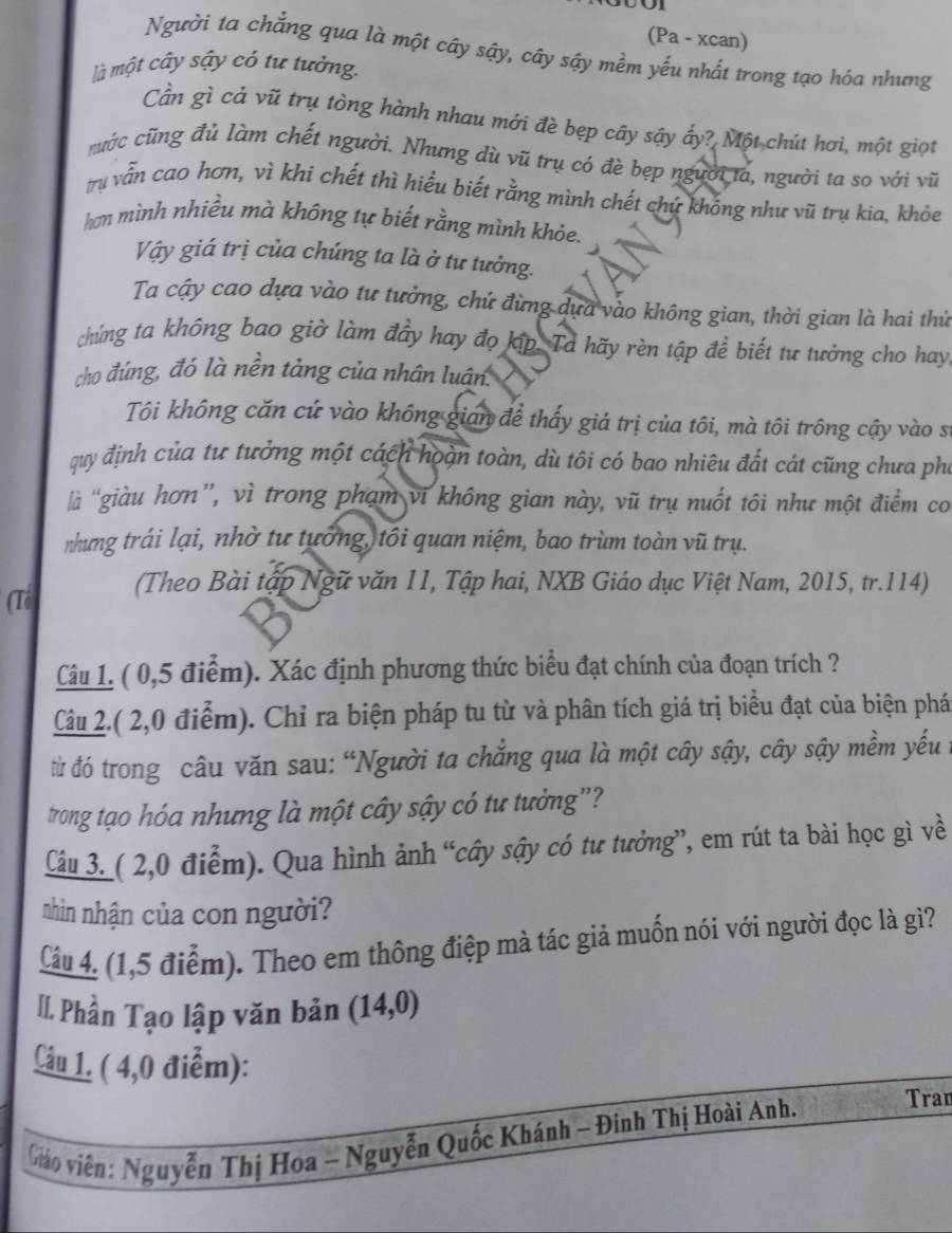 (Pa - xcan)
Người ta chẳng qua là một cây sậy, cây sậy mềm yếu nhất trong tạo hóa nhưng
là một cây sậy có tư tưởng.
Cần gì cả vũ trụ tòng hành nhau mới đè bẹp cây sậy ấy? Một chút hơi, một giọt
cước cũng đủ làm chết người. Nhưng dù vũ trụ có đè bẹp người ta, người ta so với vũ
trụ vẫn cao hơn, vì khi chết thì hiểu biết rằng mình chết chứ không như vũ trụ kia, khỏe
hơn mình nhiều mà không tự biết rằng mình khỏe.
Vậy giá trị của chúng ta là ở tư tưởng.
Ta cậy cao dựa vào tư tưởng, chứ đừng dựa vào không gian, thời gian là hai thứ
chúng ta không bao giờ làm đầy hay đọ kíp. Ta hãy rèn tập để biết tư tưởng cho hay
cho đúng, đó là nền tảng của nhân luân.
Tôi không căn cứ vào không gian để thấy giá trị của tôi, mà tôi trông cậy vào sĩ
quy định của tư tưởng một cách hoàn toàn, dù tôi có bao nhiêu đất cát cũng chưa phụ
là giàu hơn”, vì trong phạm vi không gian này, vũ trụ nuốt tôi như một điểm co
nhưng trái lại, nhờ tư tưởng, tôi quan niệm, bao trùm toàn vũ trụ.
(Theo Bài tập Ngữ văn 11, Tập hai, NXB Giáo dục Việt Nam, 2015, tr.114)
(Tổ
Câu 1. ( 0,5 điểm). Xác định phương thức biểu đạt chính của đoạn trích ?
Câu 2.( 2,0 điểm). Chỉ ra biện pháp tu từ và phân tích giá trị biểu đạt của biện phá
đừ đó trong câu văn sau: “Người ta chắng qua là một cây sậy, cây sậy mềm yếu t
trong tạo hóa nhưng là một cây sậy có tư tưởng"?
Câu 3. ( 2,0 điểm). Qua hình ảnh “cây sậy có tư tưởng”, em rút ta bài học gì về
nhìn nhận của con người?
Câu 4. (1,5 điểm). Theo em thông điệp mà tác giả muốn nói với người đọc là gì?
II. Phần Tạo lập văn bản (14,0)
Câu 1. ( 4,0 điểm):
viáo viên: Nguyễn Thị Hoa - Nguyễn Quốc Khánh - Đinh Thị Hoài Anh.
Tran