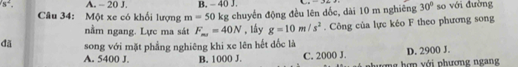 s^2. A. - 20 J. B. - 40 J. so với đường
Câu 34: Một xe có khối lượng m=50 kg chuyển động đều lên dốc, dài 10 m nghiêng 30°
nằm ngang. Lực ma sát F_ms=40N , lầy g=10m/s^2. Công của lực kéo F theo phương song
đã song với mặt phẳng nghiêng khi xe lên hết dốc là
A. 5400 J. B. 1000 J. C. 2000 J. D. 2900 J.
hượng hợp với phương ngang