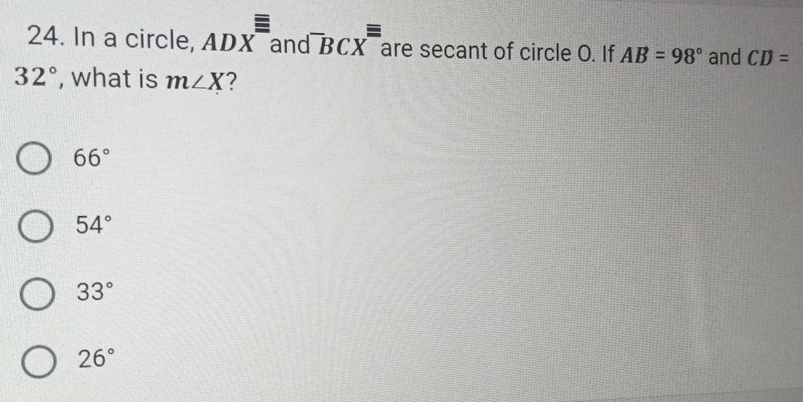 =
24. In a circle, ADX and^-BCX^- are secant of circle O. If AB=98° and CD=
32° , what is m∠ X 2
66°
54°
33°
26°