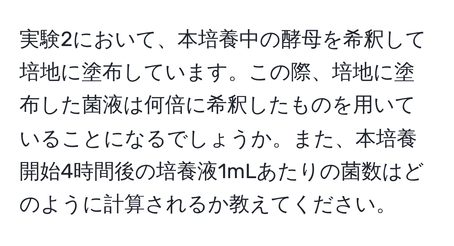 実験2において、本培養中の酵母を希釈して培地に塗布しています。この際、培地に塗布した菌液は何倍に希釈したものを用いていることになるでしょうか。また、本培養開始4時間後の培養液1mLあたりの菌数はどのように計算されるか教えてください。