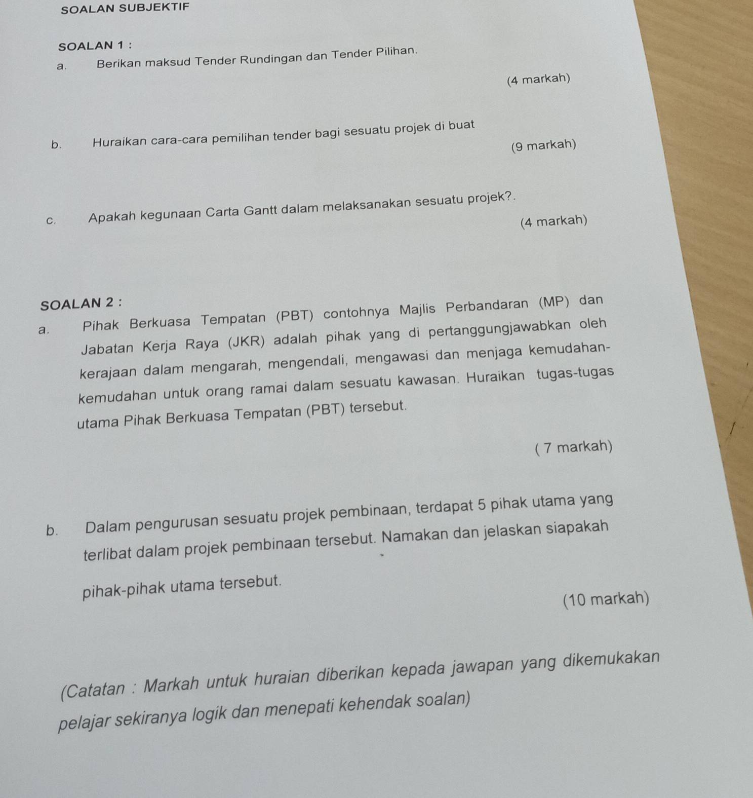 SOALAN SUBJEKTIF 
SOALAN 1 : 
a. Berikan maksud Tender Rundingan dan Tender Pilihan. 
(4 markah) 
b. Huraikan cara-cara pemilihan tender bagi sesuatu projek di buat 
(9 markah) 
c. Apakah kegunaan Carta Gantt dalam melaksanakan sesuatu projek?. 
(4 markah) 
SOALAN 2 : 
a. Pihak Berkuasa Tempatan (PBT) contohnya Majlis Perbandaran (MP) dan 
Jabatan Kerja Raya (JKR) adalah pihak yang di pertanggungjawabkan oleh 
kerajaan dalam mengarah, mengendali, mengawasi dan menjaga kemudahan- 
kemudahan untuk orang ramai dalam sesuatu kawasan. Huraikan tugas-tugas 
utama Pihak Berkuasa Tempatan (PBT) tersebut. 
( 7 markah) 
b. Dalam pengurusan sesuatu projek pembinaan, terdapat 5 pihak utama yang 
terlibat dalam projek pembinaan tersebut. Namakan dan jelaskan siapakah 
pihak-pihak utama tersebut. 
(10 markah) 
(Catatan : Markah untuk huraian diberikan kepada jawapan yang dikemukakan 
pelajar sekiranya logik dan menepati kehendak soalan)