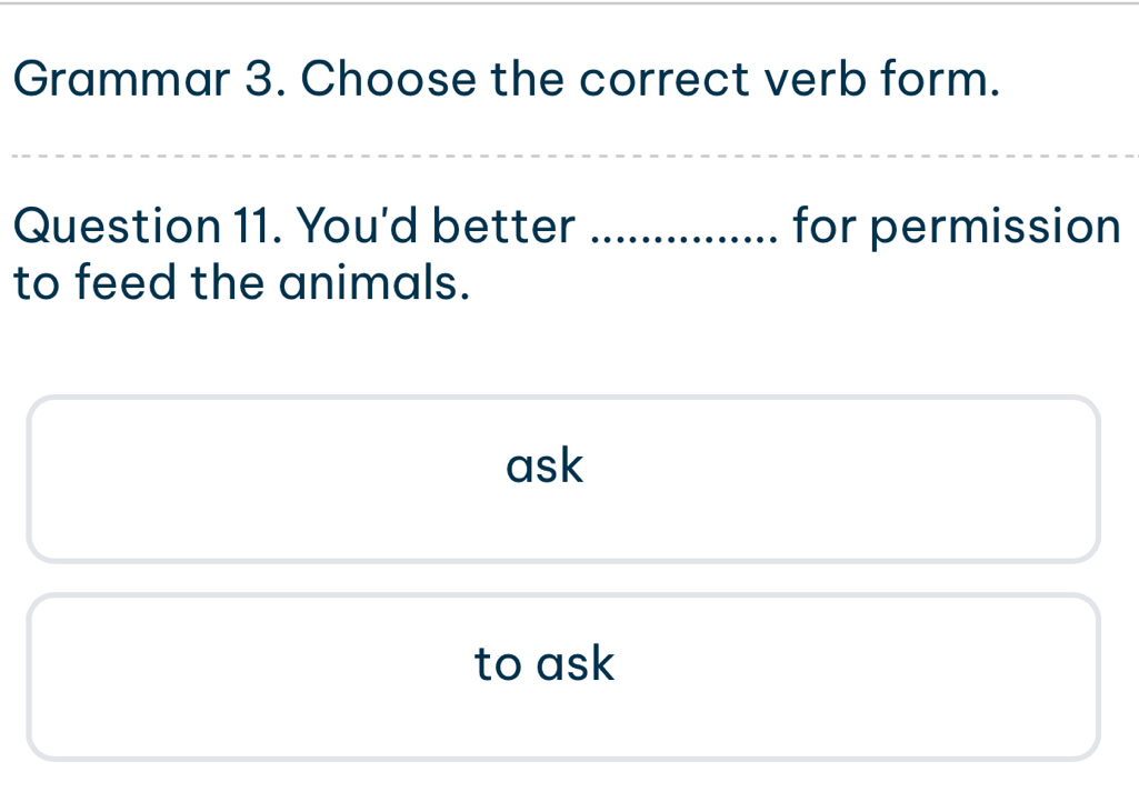 Grammar 3. Choose the correct verb form. 
Question 11. You'd better for permission 
to feed the animals. 
ask 
to ask