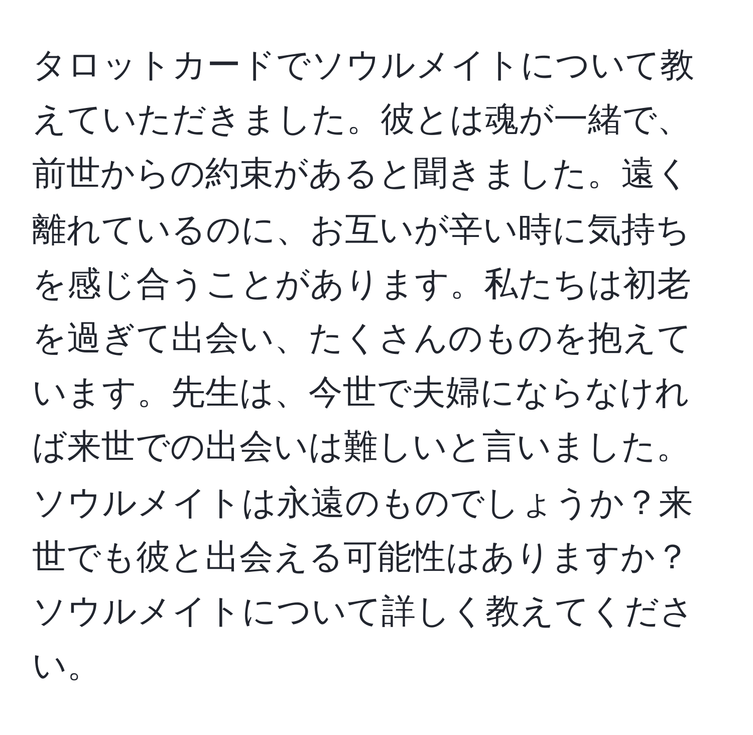 タロットカードでソウルメイトについて教えていただきました。彼とは魂が一緒で、前世からの約束があると聞きました。遠く離れているのに、お互いが辛い時に気持ちを感じ合うことがあります。私たちは初老を過ぎて出会い、たくさんのものを抱えています。先生は、今世で夫婦にならなければ来世での出会いは難しいと言いました。ソウルメイトは永遠のものでしょうか？来世でも彼と出会える可能性はありますか？ソウルメイトについて詳しく教えてください。