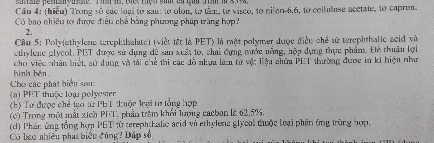 stfate pentanydrate. Tình m, biet niệu suất ca quả trình là 83%. 
Câu 4: (hiểu) Trong số các loại tơ sau: tơ olon, tơ tằm, tơ visco, tơ nilon- 6, 6, tơ cellulose acetate, tơ capron. 
Có bao nhiêu tơ được điều chế bằng phương pháp trùng hợp? 
2. 
Câu 5: Poly(ethylene terephthalate) (viết tắt là PET) là một polymer được điều chế từ terephthalic acid và 
ethylene glycol. PET được sử dụng để sản xuất tơ, chai đựng nước uống, hộp đựng thực phẩm. Để thuận lợi 
cho việc nhận biết, sử dụng và tái chế thì các đồ nhựa làm từ vật liệu chứa PET thường được in kí hiệu như 
hình bên.. 
Cho các phát biểu sau: 
(a) PET thuộc loại polyester. 
(b) Tơ được chế tạo từ PET thuộc loại tơ tổng hợp. 
(c) Trong một mắt xích PET, phần trăm khối lượng cacbon là 62, 5%. 
(d) Phản ứng tổng hợp PET từ terephthalic acid và ethylene glycol thuộc loại phản ứng trùng hợp. 
Có bao nhiêu phát biểu đúng? Đáp số