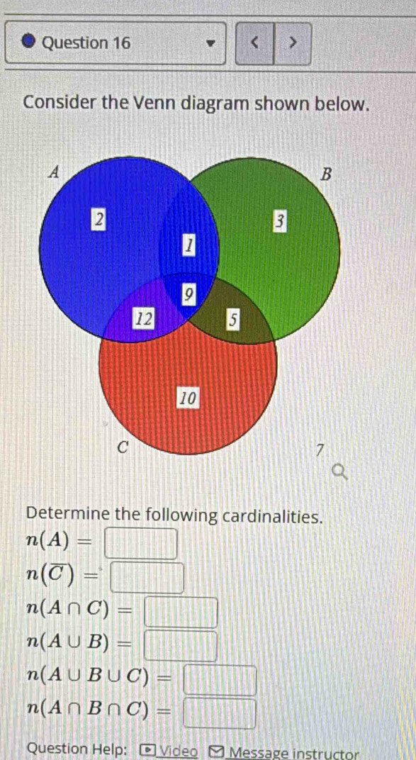 < >
Consider the Venn diagram shown below.
Determine the following cardinalities.
n(A)=□
n(overline C)=□
n(A∩ C)=□
n(A∪ B)=□
n(A∪ B∪ C)=□
n(A∩ B∩ C)=□
Question Help: - Video - Message instructor