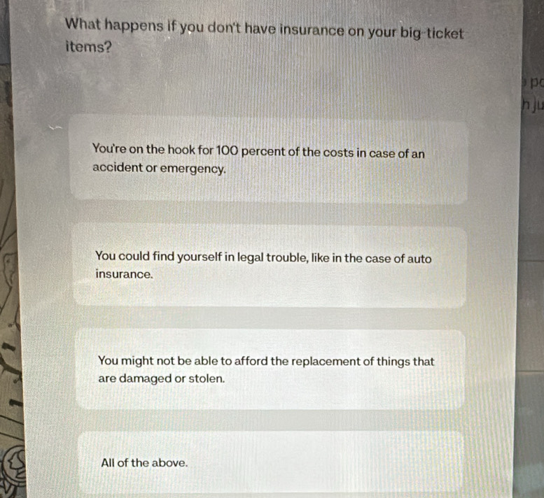 What happens if you don't have insurance on your big-ticket
items?
b p(
h ju
You're on the hook for 100 percent of the costs in case of an
accident or emergency.
You could find yourself in legal trouble, like in the case of auto
insurance.
You might not be able to afford the replacement of things that
are damaged or stolen.
All of the above.