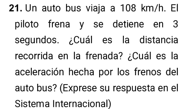 Un auto bus viaja a 108 km/h. El 
piloto frena y se detiene en 3
segundos. ¿Cuál es la distancia 
recorrida en la frenada? ¿Cuál es la 
aceleración hecha por los frenos del 
auto bus? (Exprese su respuesta en el 
Sistema Internacional)