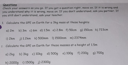 Questions
Check your answers as you go. If you get a question right, move on. If it is wrong and
you understand why it is wrong, move on. If you don't understand, ask you partner. If
you still don't understand, ask your teacher.
1. Calculate the GPE on Earth for a 3kg mass at these heights:
a) 2m b) 3m c) 6m d) 1.5m e) 2.8m f) 50cm g) 150cm h) 723cm
i) 2km j) 1.2km k) 500mm I) 1500mm m) 2374mm
2. Calculate the GPE on Earth for these masses at a height of 1.5m
a) 2kg b) 3kg c) 10kg d) 500g e) 100g f) 200g g) 700g
h) 2000g i) 1500g j) 2300g