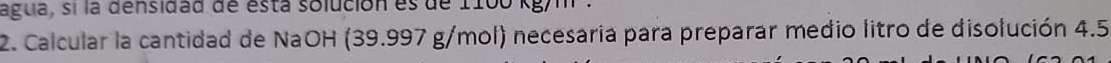 agua, sí la densidad de está solución es de 1100 kg/m
2. Calcular la cantidad de NaOH (39.997 g/mol) necesaria para preparar medio litro de disolución 4.5
