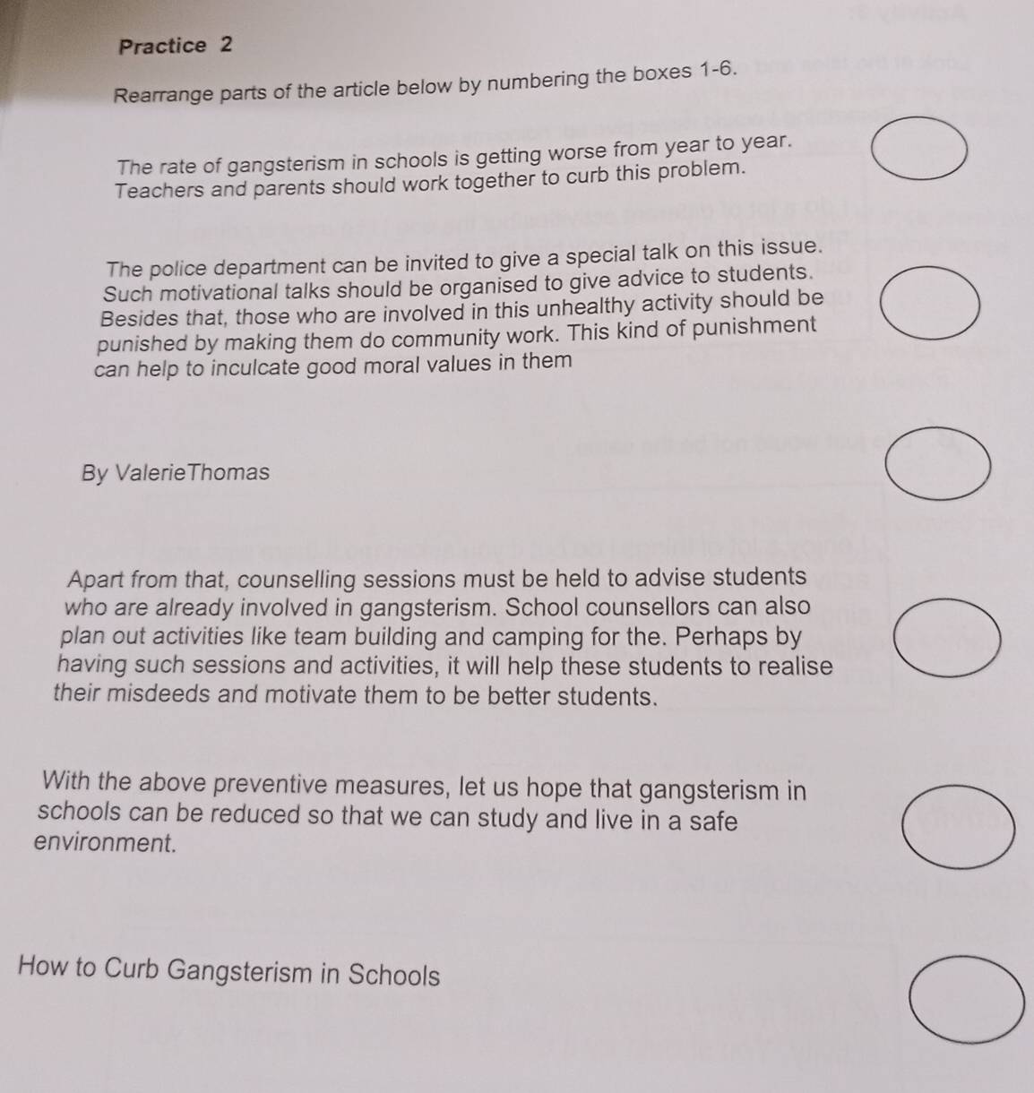 Practice 2 
Rearrange parts of the article below by numbering the boxes 1-6. 
The rate of gangsterism in schools is getting worse from year to year. 
Teachers and parents should work together to curb this problem. 
The police department can be invited to give a special talk on this issue. 
Such motivational talks should be organised to give advice to students. 
Besides that, those who are involved in this unhealthy activity should be 
punished by making them do community work. This kind of punishment 
can help to inculcate good moral values in them 
By ValerieThomas 
Apart from that, counselling sessions must be held to advise students 
who are already involved in gangsterism. School counsellors can also 
plan out activities like team building and camping for the. Perhaps by 
having such sessions and activities, it will help these students to realise 
their misdeeds and motivate them to be better students. 
With the above preventive measures, let us hope that gangsterism in 
schools can be reduced so that we can study and live in a safe 
environment. 
How to Curb Gangsterism in Schools