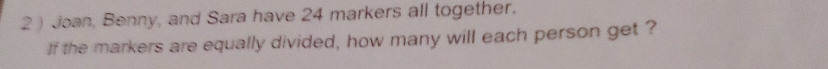 2 ) Joan, Benny, and Sara have 24 markers all together. 
If the markers are equally divided, how many will each person get ?