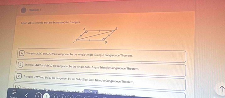 Protism 1
Select all statements that are true about the triangles.
A Triangles ABC and DCB are congruent by the Angle-Angle Triangle Congruence Theorem.
B Triangles ABC and BCD are congruent by the Angle-Side-Angle Triangle Congruence Theorem.
C Triangles ABC and BCD are congruent by the Side-Side-Side Triangle Congruence Theorem.
Trsogies ABC and DGI are rennmuent by the Side, Anole Mide Tranole Conoruence Thoorem