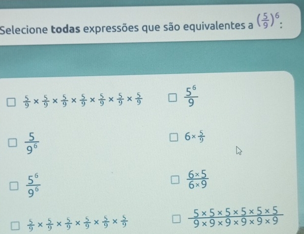 Selecione todas expressões que são equivalentes a ( 5/9 )^6.
 5/9 *  5/9 *  5/9 *  5/9 *  5/9 *  5/9 *  5/9   5^6/9 
 5/9^6 
6*  5/9 
 5^6/9^6 
 (6* 5)/6* 9 
 5/9 *  5/9 *  5/9 *  5/9 *  5/9 *  5/9 
 (5* 5* 5* 5* 5* 5)/9* 9* 9* 9* 9 