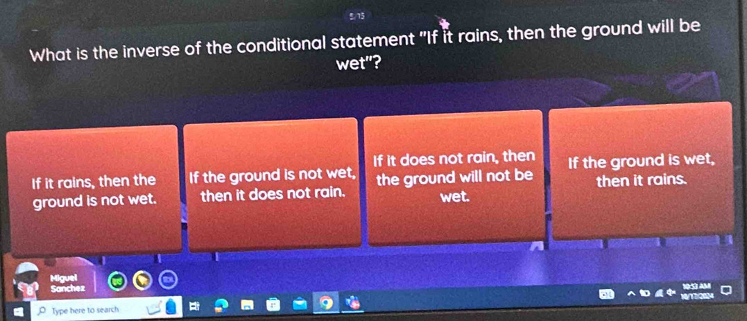 What is the inverse of the conditional statement "If it rains, then the ground will be
wet"?
If it does not rain, then
If it rains, then the If the ground is not wet, the ground will not be If the ground is wet,
ground is not wet. then it does not rain. wet. then it rains.
Miguel
Sanchez

Type here to search