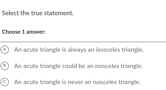 Select the true statement.
Choose 1 answer:
A An acute triangle is always an isosceles triangle.
(B) An acute triangle could be an isosceles triangle.
c ) An acute triangle is never an isosceles triangle.