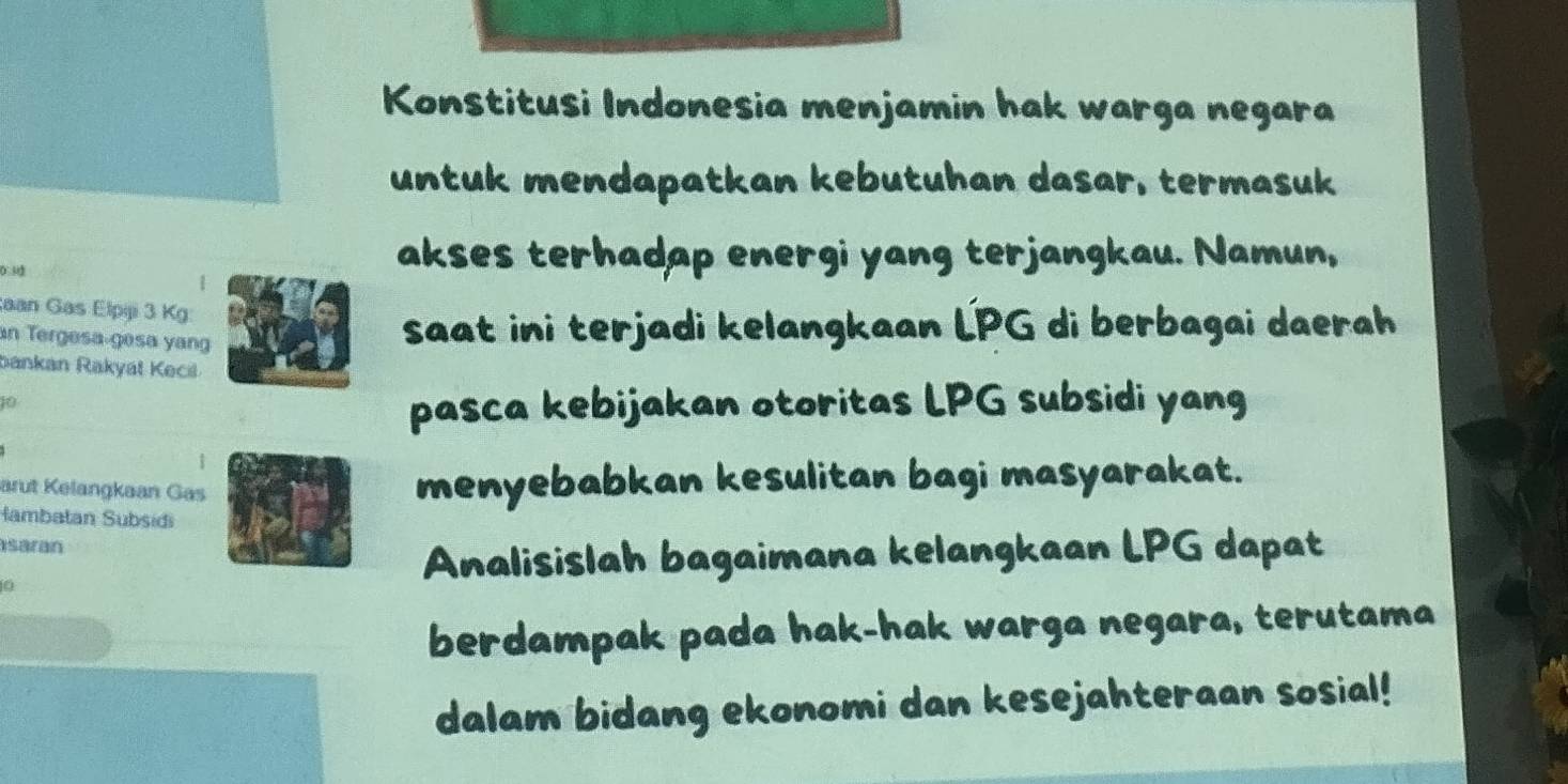 Konstitusi Indonesia menjamin hak warga negara 
untuk mendapatkan kebutuhan dasar, termasuk 
akses terhadap energi yang terjangkau. Namun, 
aan Gas Elpiji 3 Kg : 
an Tergesa gesa yang 
saat ini terjadi kelangkaan LPG di berbagai daerah 
bankan Rakyat Kecil
10
pasca kebijakan otoritas LPG subsidi yang 
arut Kelangkaan Gas 
menyebabkan kesulitan bagi masyarakat. 
ambatan Subsidi 
saran 
0 
Analisislah bagaimana kelangkaan LPG dapat 
berdampak pada hak-hak warga negara, terutama 
dalam bidang ekonomi dan kesejahteraan sosial!