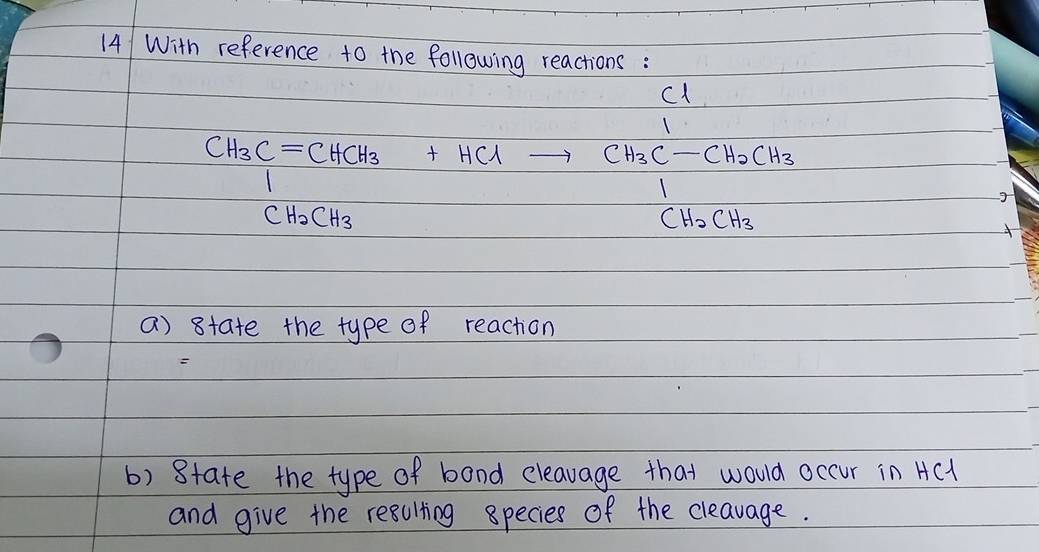 14/ With reference to the following reactions :
c1
CH_3C=CHCH_3+HClto frac CH_3C-CH_2CH_3CH_2CH_2
CH_2CH_3
a) state the type of reaction 

b) 8tate the type of band eleavage that would occur in AC1
and give the resulting species of the cleavage.