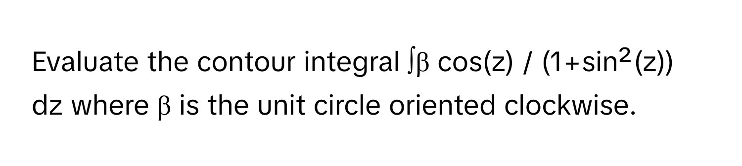 Evaluate the contour integral ∫β cos(z) / (1+sin²(z)) dz where β is the unit circle oriented clockwise.