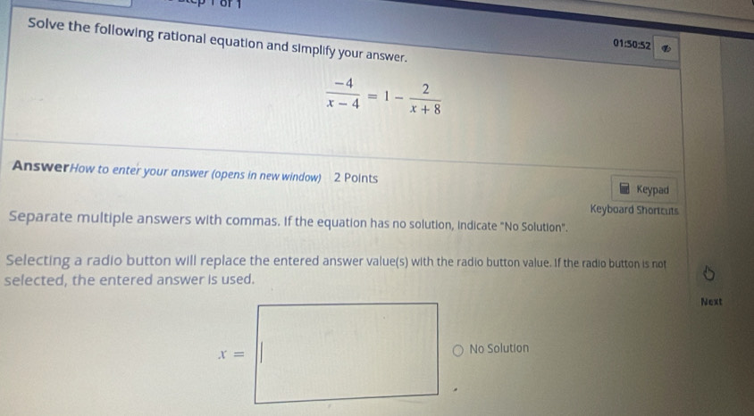 Solve the following rational equation and simplify your answer.
01:50:52
 (-4)/x-4 =1- 2/x+8 
AnswerHow to enter your answer (opens in new window) 2 Points
Keypad
Keyboard Shortcuts
Separate multiple answers with commas. If the equation has no solution, indicate "No Solution".
Selecting a radio button will replace the entered answer value(s) with the radio button value. If the radio button is not
selected, the entered answer is used.
Next
No Solution