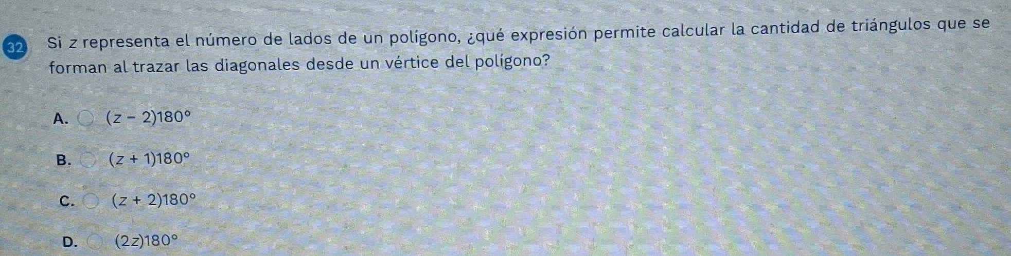 Si z representa el número de lados de un polígono, ¿qué expresión permite calcular la cantidad de triángulos que se
forman al trazar las diagonales desde un vértice del polígono?
A. (z-2)180°
B. (z+1)180°
C. (z+2)180°
D. (2z)180°