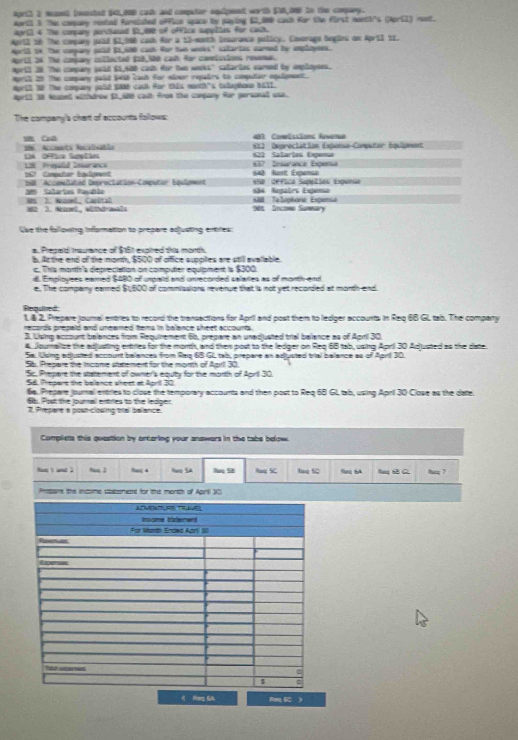 April I wanel bocested $41,800 cach and computer equipent worth $10,005 tn the conpany.
April 3 The conpany rested foreished office space by paying 62,860 cash for the first nantirs (April) rest.
april 4 The copany perthaued S5,600 of office suppiies for cath.
April 1b The compary pold $1,006 cash for a 12-month insurance policy. Cosorage begins on April 15.
April 54. The company galld $1,680 cad for two weoks" caltartes carned by amplayees.
April 24 The copary colllected $06,300 cad for comissions revenas.
April 28. The compary puid $1,680 cadh for two wooks" catartes carned by emplayees.
April 20 The company pald $468 lash for elour repalrs to compuier equgnent.
agril 3f The conpary pabd $06 cab for this nonth's talaphane 1617.
April 18 Nuaed withdrow 51,580 cast from the compary for personall uss.
The company's chart of accounts follows:
 CuO  483 Comissõs fuverue
S8  Acats Naciiiçóls  822 Deproctation Esgonso Computor Eguigmant
622 Saarãas Eigona
IN Pnisaté Desaranca  57 Inturáica Expena
S7 Computar Equigment 648 fust Eigansa
*  1S ''Accmellatéd Dmproctacion Computar Equlipment  Se Offica Supptias Ergensa
0 Sañarías Paçañão São Augairs Exgenno
36 3. Woel, Carútal  S  Telptora Espensa
30 3. Namt, wütérmal: 986 Sncane Susary
Use the following informattion to prepare adjusting entries:
a. Pregald insurance of $161 expired this morth.
b. Ac the end of the month, $500 of offfice suppiles are still avalable.
c. This mortfr's depreciation on computer equipment is $300.
d. Employees earred $480 of umpaid and unrecorded salaries as of morth-end.
e. The company earred $1,600 of commisaions reverue that is not yet recorded at month end.
Rlequired
1.& 2. Prepare journal entries to record the transactions for April and post them to ledger accounts in Req 68 GL tab. The company
records prepaid and unearned tems in balance sheet accounts .
3. Using account balances from Requitement 6b, prepare an unadjusted trial balance as of April 30.
4. Jouralze the adjusting entries for the morth, and then post to the ledger on Req 68 tab, using April 30 Adjusted as the date.
Sa. Using adjusted account balances from Req 65 GL tab, prepare an adjusted trial balance as of April 30.
Sb. Prepare the ncome statement for the month of April 30.
Sc. Prepare the stattement of owner's equity for the morth of April 30.
Sd. Prepare the balance seet at April 30.
6a. Prepare journal extries to close the temporary accounts and then post to Req 68 GL tab, using April 30 Close as the date.
66. Post the journal entries to the ledger.
2. Prepare a post-closing trial balance.
Completa this question by artaring your answars in the tabe below.
hag 4 lup SA uq SC laq S0  SA  Rng 6B C 7
Presare the income statroment for the morch of Apri) 3C.
d Mg S Pee 6C )