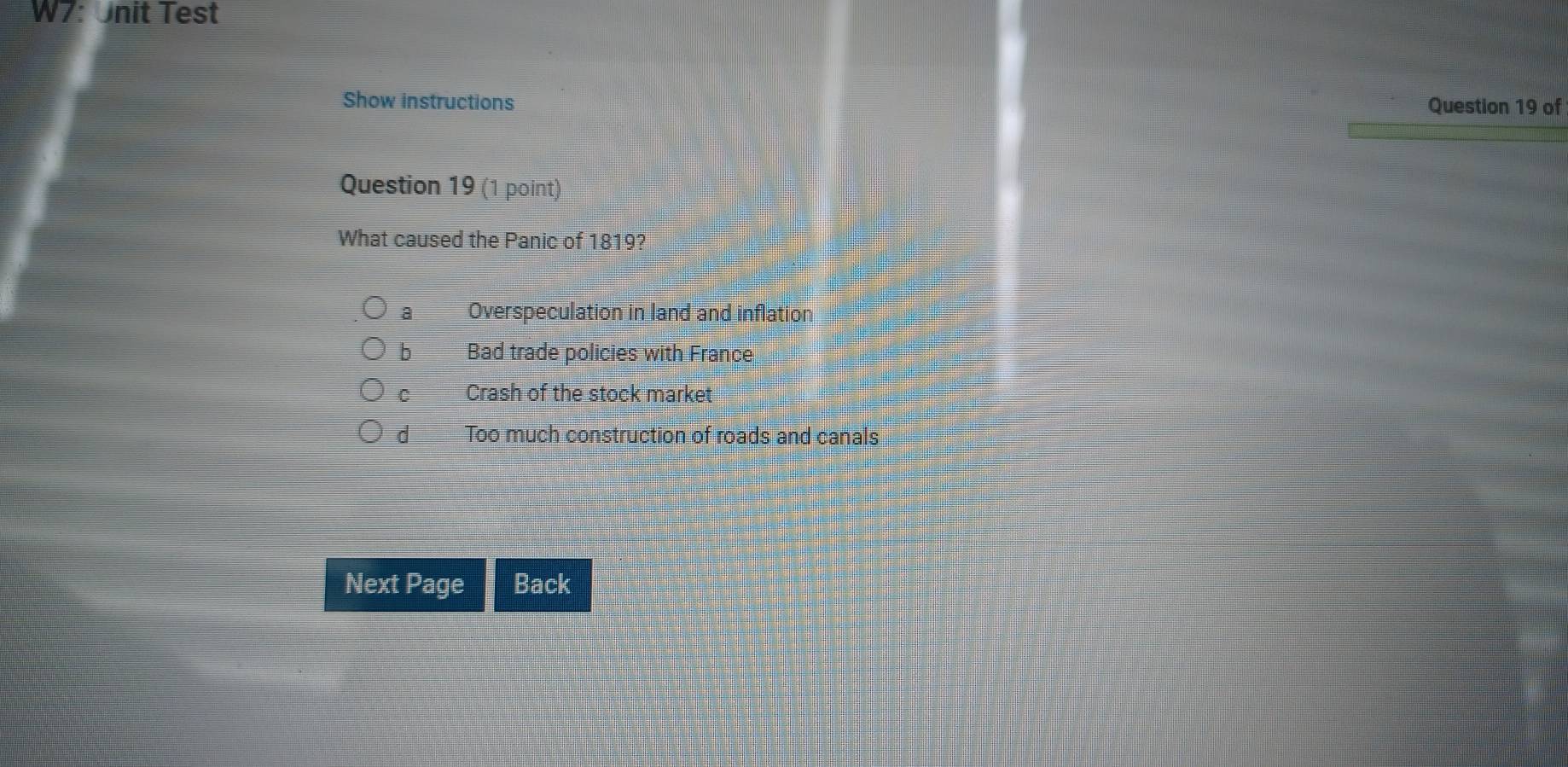 W7: Unit Test
Show instructions Question 19 of
Question 19 (1 point)
What caused the Panic of 1819?
a Overspeculation in land and inflation
b I Bad trade policies with France
C Crash of the stock market
d Too much construction of roads and canals
Next Page Back