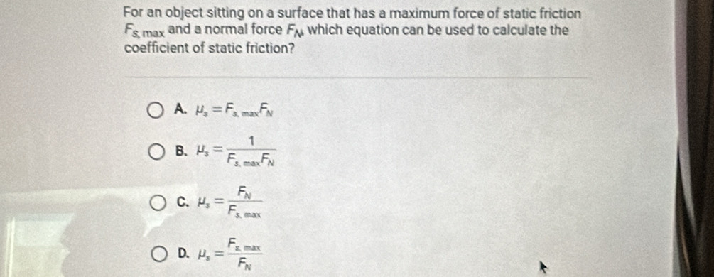 For an object sitting on a surface that has a maximum force of static friction
F_s,max and a normal force F_N which equation can be used to calculate the
coefficient of static friction?
A. mu _3=F_3,maxF_N
B. mu _s=frac 1F_s,maxF_N
C. mu _s=frac F_NF_s,max
D. mu _s=frac F_s.maxF_N