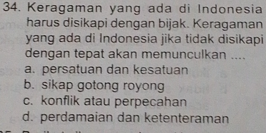 Keragaman yang ada di Indonesia
harus disikapi dengan bijak. Keragaman
yang ada di Indonesia jika tidak disikapi
dengan tepat akan memunculkan ....
a. persatuan dan kesatuan
b. sikap gotong royong
c. konflik atau perpecahan
d. perdamaian dan ketenteraman