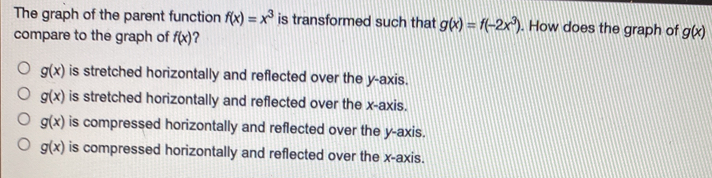 The graph of the parent function f(x)=x^3 is transformed such that g(x)=f(-2x^3). How does the graph of g(x)
compare to the graph of f(x) ?
g(x) is stretched horizontally and reflected over the y-axis.
g(x) is stretched horizontally and reflected over the x-axis.
g(x) is compressed horizontally and reflected over the y-axis.
g(x) is compressed horizontally and reflected over the x-axis.