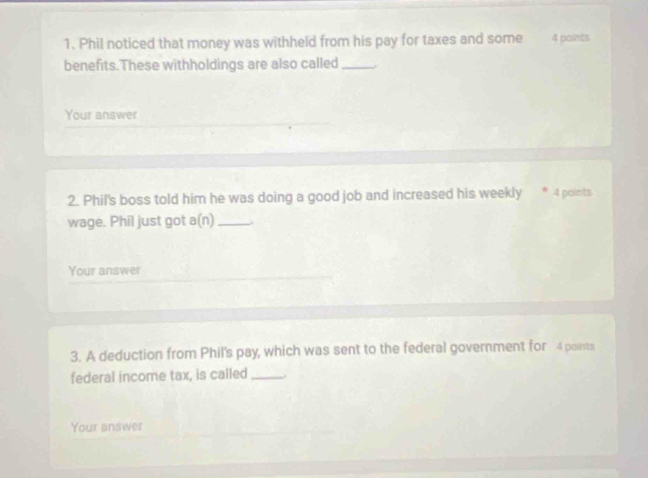 Phil noticed that money was withheld from his pay for taxes and some 4 points 
benefits.These withholdings are also called_ 
Your answer 
2. Phil's boss told him he was doing a good job and increased his weekly * 4 points 
wage. Phil just got a(n)_ 
Your answer 
3. A deduction from Phil's pay, which was sent to the federal government for 4 points 
federal income tax, is called_ . 
Your answer