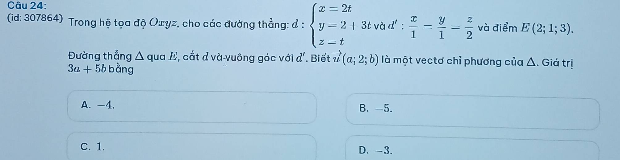 (id: 307864) Trong hệ tọa độ Oxyz, cho các đường thẳng: d : beginarrayl x=2t y=2+3t z=tendarray. và d' :  x/1 = y/1 = z/2  và điểm E(2;1;3). 
Đường thẳng △ quaE C, cắt d và vuông góc với d' Biết vector u(a;2;b) là một vectơ chỉ phương của Δ. Giá trị
3a+5b bằng
A. -4. B. -5.
C. 1. D. -3.