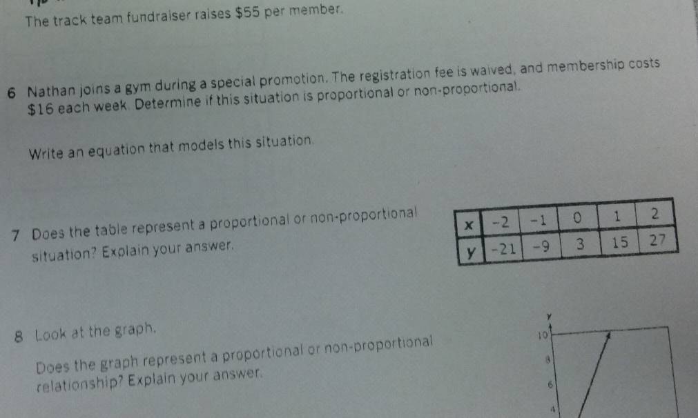 The track team fundraiser raises $55 per member. 
6 Nathan joins a gym during a special promotion. The registration fee is waived, and membership costs
$16 each week. Determine if this situation is proportional or non-proportional. 
Write an equation that models this situation. 
7 Does the table represent a proportional or non-proportional 
situation? Explain your answer. 
γ 
8 Look at the graph. 
Does the graph represent a proportional or non-proportional 10
8
relationship? Explain your answer.
6
4