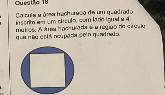 Calcule a área hachurada de um quadrado 
inscrito em um círculo, com lado igual a 4
metros. A área hachurada é a região do círculo 
que não está ocupada pelo quadrado.