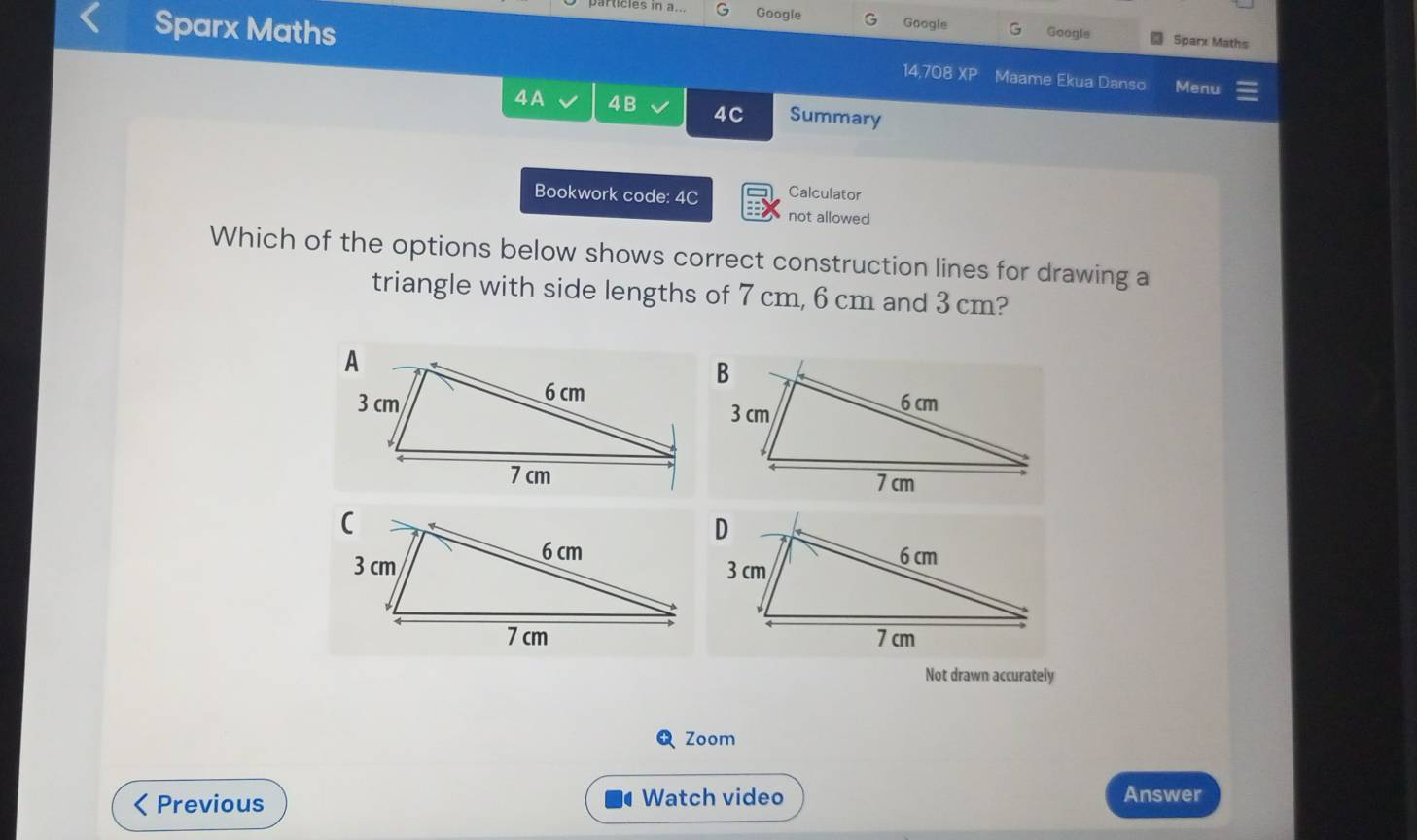 Googie Google G Googls Sparx Maths 
Sparx Maths 14,708XP Maame Ekua Danso Menu 
4A 4B 4C Summary 
Bookwork code: 4C Calculator 
not allowed 
Which of the options below shows correct construction lines for drawing a 
triangle with side lengths of 7 cm, 6 cm and 3 cm? 
Not drawn accurately 
Zoom 
Previous Watch video 
Answer