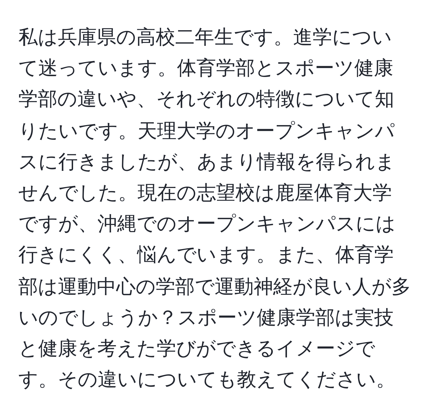 私は兵庫県の高校二年生です。進学について迷っています。体育学部とスポーツ健康学部の違いや、それぞれの特徴について知りたいです。天理大学のオープンキャンパスに行きましたが、あまり情報を得られませんでした。現在の志望校は鹿屋体育大学ですが、沖縄でのオープンキャンパスには行きにくく、悩んでいます。また、体育学部は運動中心の学部で運動神経が良い人が多いのでしょうか？スポーツ健康学部は実技と健康を考えた学びができるイメージです。その違いについても教えてください。