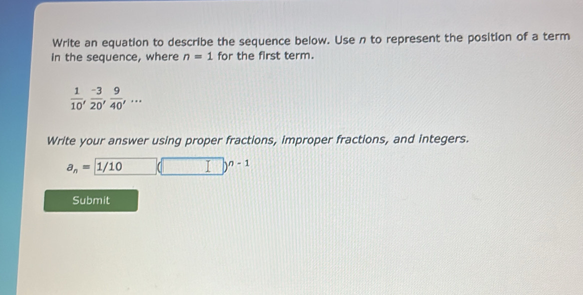 Write an equation to describe the sequence below. Use n to represent the position of a term 
in the sequence, where n=1 for the first term.
 1/10 ,  (-3)/20 ,  9/40 ,... 
Write your answer using proper fractions, improper fractions, and integers.
a_n=1/10 □ (□ )^n-1
Submit