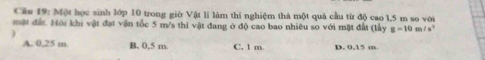 Cầu 19: Một học sinh lớp 10 trong giờ Vật lí làm thí nghiệm thả một quả cầu từ độ cao 1,5 m so với
mật đất. Hội khi vật đạt vận tốc 5 m/s thì vật đang ở độ cao bao nhiêu so với mặt đất (lấy g=10m/s^2
)
A. 0,25 m. B. 0,5 m. C. 1 m. D. 0,15 m.