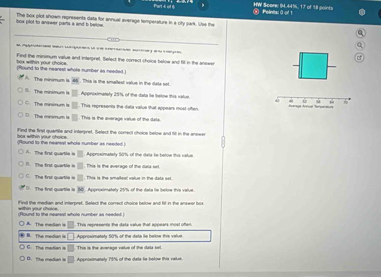 HW Score: 94.44%, 17 of 18 points
Part 4 of 6 Ⓧ Points: 0 of 1
The box plot shown represents data for annual average temperature in a city park. Use the
box plot to answer parts a and b below.
u Approamate each comporen ot the ive-numuer summary and mherpred
Find the minimum value and interpret. Select the correct choice below and fill in the answer
box within your choice.
(Round to the nearest whole number as needed.)
A. The minimum is 46. This is the smallest value in the data set.
B. The minimum is □. Approximately 25% of the data lie below this value.
C. The minimum is □. This represents the data value that appears most often.
D. The minimum is □. This is the average value of the data.
Find the first quartile and interpret. Select the correct choice below and fill in the answer
bax within your choice.
(Round to the nearest whole number as needed.)
A. The first quartile is □. Approximately 50% of the data lie below this value.
B. The first quartile is □. This is the average of the data set.
C. The first quartile is □. This is the smallest value in the data set.
D. The first quartile is 50. Approximately 25% of the data lie below this value.
Find the median and interpret. Select the correct choice below and fill in the answer box
within your choice.
(Round to the nearest whole number as needed.)
A. The median is □ This represents the data value that appears most often.
B. The median is □ Approximately 50% of the data lie below this value.
C. The median is □. This is the average value of the data set.
D. The median is □. Approximately 75% of the data lie below this value.