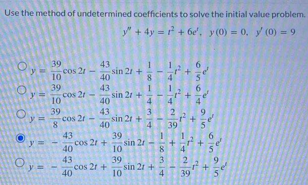 Use the method of undetermined coeffcients to solve the initial value problem.
y''+4y=t^2+6e', y(0)=0, y'(0)=9
y= 39/10 cos 2t- 43/40 sin 2t+ 1/8 - 1/4 t^2+ 6/5 e^t
y= 39/10 cos 2t- 43/40 sin 2t+ 1/4 - 1/4 t^2+ 6/4 e^t
y= 39/8 cos 2t- 43/40 sin 2t+ 3/4 - 2/39 t^2+ 9/5 e^t
y=- 43/40 cos 2t+ 39/10 sin 2t- 1/8 + 1/4 t^2+ 6/5 e^t
y=- 43/40 cos 2t+ 39/10 sin 2t+ 3/4 - 2/39 t^2+ 9/5 e^t