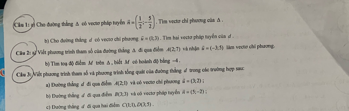 ạ) Cho đường thẳng Δ có vectơ pháp tuyến vector n=( 1/2 ;- 5/2 ). Tìm vectơ chỉ phương của Δ. 
b) Cho đường thẳng đ có vectơ chỉ phương vector u=(1;3). Tìm hai vectơ pháp tuyến của đ . 
Câu 2: a) Viết phương trình tham số của đường thẳng Δ đi qua điểm A(2;7) và nhận vector u=(-3;5) làm vectơ chỉ phương. 
b) Tìm toạ độ điểm M trên Δ , biết M có hoành độ bằng -4. 
Câu 3: Viết phương trình tham số và phương trình tổng quát của đường thẳng đ trong các trường hợp sau: 
a) Đường thẳng đ đi qua điểm A(2;1) và có vectơ chỉ phương vector u=(3;2); 
b) Đường thẳng đ đi qua điểm B(3;3) và có vectơ pháp tuyến vector n=(5;-2)
c) Đường thẳng đ đi qua hai điểm C(1;1), D(3;5).