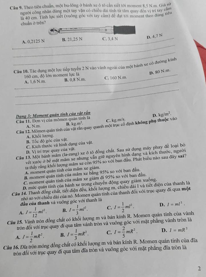 Theo tiêu chuẩn, một bu-lông ở bánh xe ô tô cần siết tới moment 8,5 N.m. Giả sử
người công nhân dùng một tay văn có chiều dài tính từ tâm quay đến vị trí tay cầm
là 40 cm. Tính lực siết (vuông góc với tay cầm) để đạt tới moment theo đúng tiểu
chuẩn ở tr
D. 4,7 N
_
_A. 0,2125
_
Câu 10. Tác dụng một lực tiếp tuyến 2 N vào vành ngoài của một bánh xe có đường kính
_160 cm, độ lớn moment lực là
D. 80 N.m.
_
A. 1,6 N.m. B. 0,8 N.m. C. 160 N.m.
_
Dang 3: Moment quán tính của vật rắn
D. kg/m^2.
Câu 11. Đơn vị của mômen quán tính là
A. N.m. B. kg.m^2. C. kg.m/s.
Câu 12. Mômen quán tính của vật răn quay quanh một trục cố định không phụ thuộc vào
A. Khối lượng.
B. Tốc độ góc của vật.
C. Kích thước và hình dạng của vật.
D. Vị trí trục quay của vật.
Câu 13. Một bánh mâm (la-zang) xe ô tô đồng chất. Sau sử dụng máy phay để loại bỏ
vết xước ở bề mặt mâm xe nhưng vẫn giữ nguyên hình dạng và kích thước, người
ta thầy rằng khổi lượng mâm xe còn 95% so với ban đầu. Phát biểu nào sau đây sai?
A. moment quán tính của mâm xe giảm.
B. moment quán tính của mâm xe bằng 95% so với ban đầu.
C. moment quản tính của mâm xe giảm đi 95% so với ban đầu.
D. mức quán tính của bánh xe trong chuyển động quay giảm xuống.
Câu 14. Thanh đồng chất, tiết diện đều, khối lượng m, chiều dài l và tiết diện của thanh là
nhỏ so với chiều dài của nó. Momen quán tính của thanh đối với trục quay đi qua một
đầu của thanh và vuông góc với thanh là
A. I= 1/12 ml^2. B. I= 1/3 ml^2. C. I= 1/2 ml^2. D. I=ml^2.
Câu 15. Vành tròn đồng chất có khối lượng m và bán kính R. Momen quán tính của vành
tròn đối với trục quay đi qua tâm vành tròn và vuông góc với mặt phẳng vành tròn là
A. I= 1/2 mR^2. B. I= 1/3 mR^2. C. I= 2/5 mR^2. D. I=mR^2
Câu 16. Đĩa tròn mông đồng chất có khối lượng m và bán kính R. Momen quán tính của đĩa
tròn đối với trục quay đi qua tâm đĩa tròn và vuông góc với mặt phẳng đĩa tròn là
2