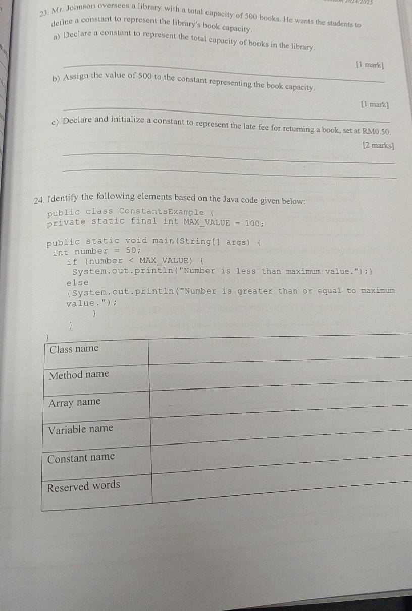 Mr. Johnson oversees a library with a total capacity of 500 books. He wants the students to 
define a constant to represent the library's book capacity 
a) Declare a constant to represent the total capacity of books in the library 
_[1 mark] 
b) Assign the value of 500 to the constant representing the book capacity. 
_[1 mark] 
c) Declare and initialize a constant to represent the late fee for returning a book, set at RM0.50. 
_ 
[2 marks] 
_ 
24. Identify the following elements based on the Java code given below: 
public class ConstantsExample ( 
private static final int MAX_VALUE =100; 
public static void main(String[] args) ( 
int numbe r=50
if number < MAX_VALUE)  
System.out.println("Number is less than maximum value."); 
else 
System.out.println("Number is greater than or equal to maximum 
va 1ue -'') ; 
